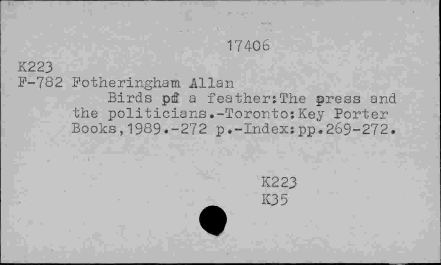 ﻿17406
K223
F-782 Fotheringham Allan
Birds pfl a feather:The press and the politicians.-Toronto:Key Porter Books,1989.-272 p.-Index:pp.269-272.
K223
K35